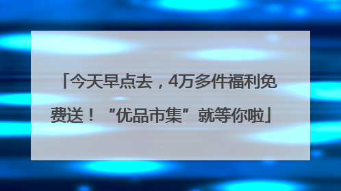 今天早点去，4万多件福利免费送！“优品市集”就等你啦