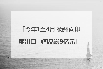 今年1至4月 德州向印度出口中间品逾9亿元
