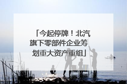 今起停牌！北汽旗下零部件企业筹划重大资产重组