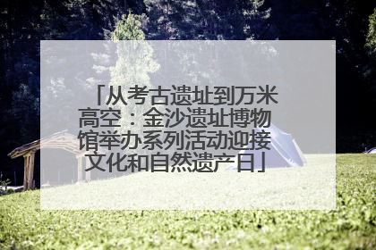 从考古遗址到万米高空：金沙遗址博物馆举办系列活动迎接文化和自然遗产日