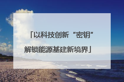 以科技创新“密钥”解锁能源基建新境界