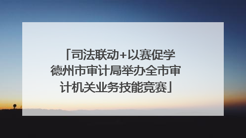 司法联动+以赛促学 德州市审计局举办全市审计机关业务技能竞赛