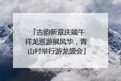 古韵新章庆端午 祥龙巡游展风华，青山村举行游龙盛会