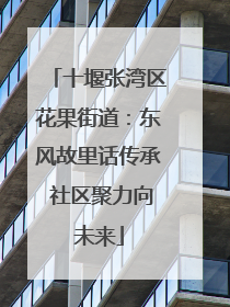 十堰张湾区花果街道：东风故里话传承 社区聚力向未来