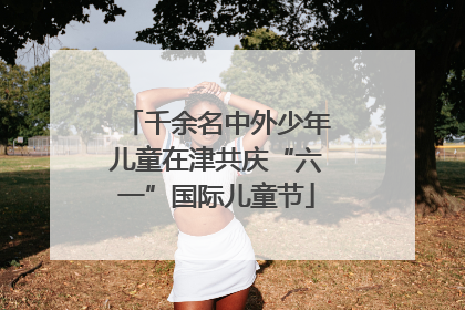 千余名中外少年儿童在津共庆“六一”国际儿童节