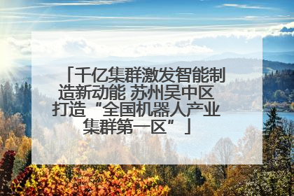 千亿集群激发智能制造新动能 苏州吴中区打造“全国机器人产业集群第一区”