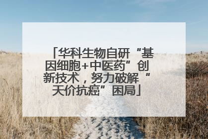 华科生物自研“基因细胞+中医药”创新技术，努力破解“天价抗癌”困局