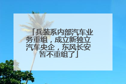 兵装系内部汽车业务重组，成立新独立汽车央企，东风长安暂不重组了