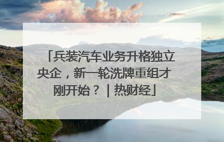 兵装汽车业务升格独立央企，新一轮洗牌重组才刚开始？｜热财经