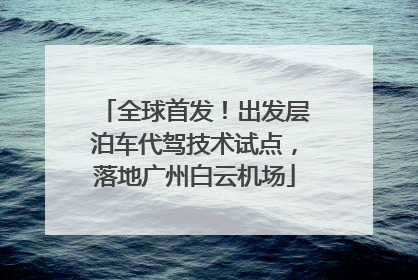 全球首发！出发层泊车代驾技术试点，落地广州白云机场