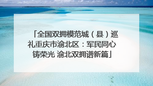 全国双拥模范城（县）巡礼重庆市渝北区：军民同心铸荣光 渝北双拥谱新篇