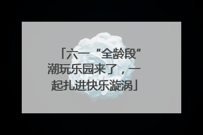 六一“全龄段”潮玩乐园来了，一起扎进快乐漩涡
