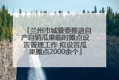 兰州市城管委推进自产自销瓜果临时摊点设置管理工作 拟设置瓜果摊点2000余个