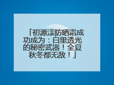 初源漾防晒霜成功成为：白里透光的秘密武器！全夏秋冬都无敌！