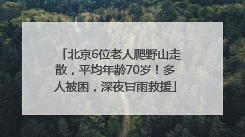 北京6位老人爬野山走散，平均年龄70岁！多人被困，深夜冒雨救援