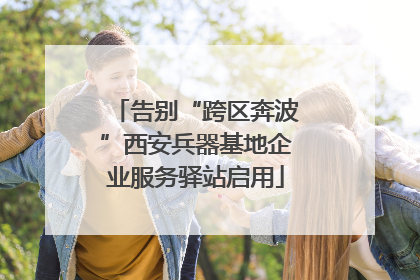 告别“跨区奔波”西安兵器基地企业服务驿站启用