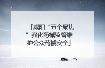 咸阳“五个聚焦”强化药械监管维护公众药械安全