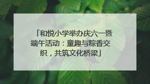 和悦小学举办庆六一暨端午活动：童趣与粽香交织，共筑文化桥梁