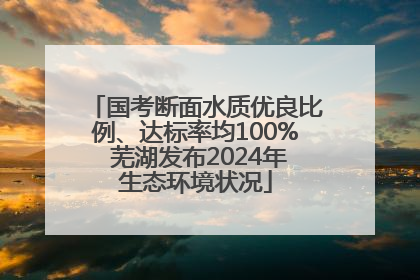 国考断面水质优良比例、达标率均100% 芜湖发布2024年生态环境状况