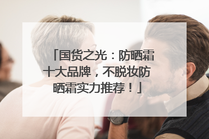 国货之光：防晒霜十大品牌，不脱妆防晒霜实力推荐！