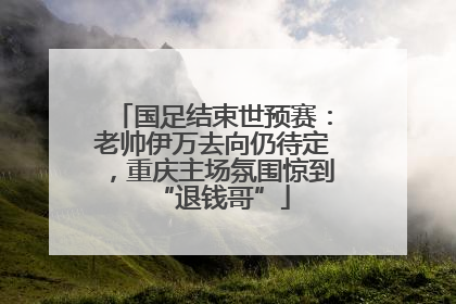 国足结束世预赛：老帅伊万去向仍待定，重庆主场氛围惊到“退钱哥”