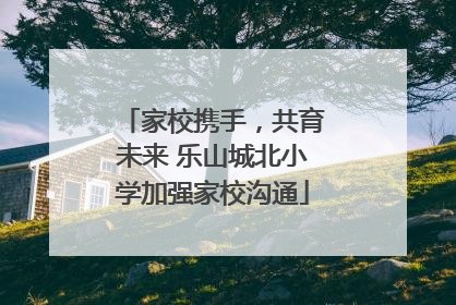 家校携手，共育未来 乐山城北小学加强家校沟通