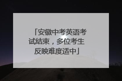安徽中考英语考试结束，多位考生反映难度适中