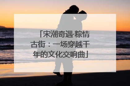 宋潮奇遇·粽情古街：一场穿越千年的文化交响曲