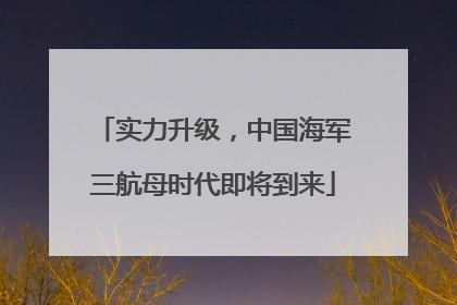 实力升级，中国海军三航母时代即将到来