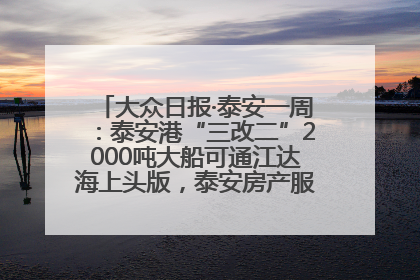 大众日报·泰安一周：泰安港“三改二”2000吨大船可通江达海上头版，泰安房产服务改革经验全省推广