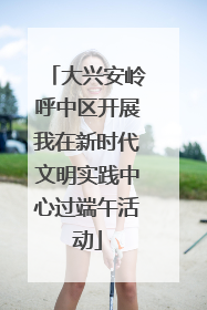 大兴安岭呼中区开展我在新时代文明实践中心过端午活动
