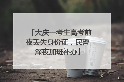 大庆一考生高考前夜丢失身份证，民警深夜加班补办