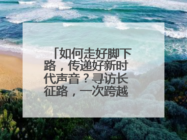 如何走好脚下路，传递好新时代声音？寻访长征路，一次跨越时空的对话