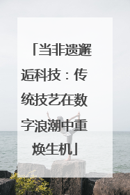 当非遗邂逅科技：传统技艺在数字浪潮中重焕生机