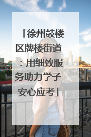 徐州鼓楼区牌楼街道：用细致服务助力学子安心应考