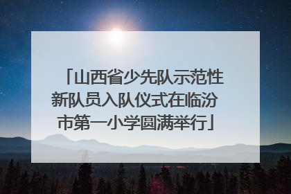 山西省少先队示范性新队员入队仪式在临汾市第一小学圆满举行