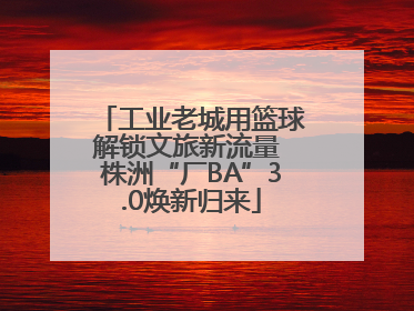 工业老城用篮球解锁文旅新流量 株洲“厂BA”3.0焕新归来