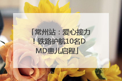 常州站：爱心接力！铁路护航10名DMD患儿启程