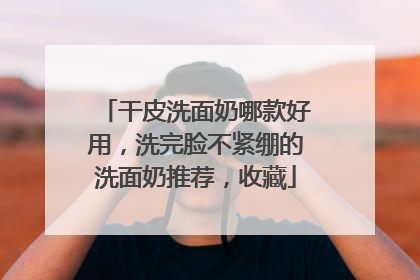 干皮洗面奶哪款好用，洗完脸不紧绷的洗面奶推荐，收藏