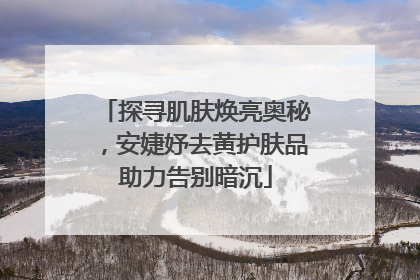 探寻肌肤焕亮奥秘，安婕妤去黄护肤品助力告别暗沉