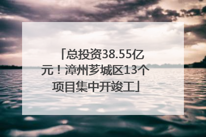 总投资38.55亿元！漳州芗城区13个项目集中开竣工