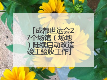 成都世运会27个场馆（场地）陆续启动改造竣工验收工作