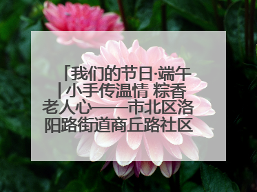 我们的节日·端午│小手传温情 粽香老人心——市北区洛阳路街道商丘路社区携手共建单位开展端午主题活动