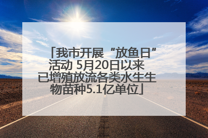 我市开展“放鱼日”活动 5月20日以来已增殖放流各类水生生物苗种5.1亿单位