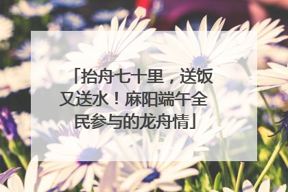 抬舟七十里，送饭又送水！麻阳端午全民参与的龙舟情