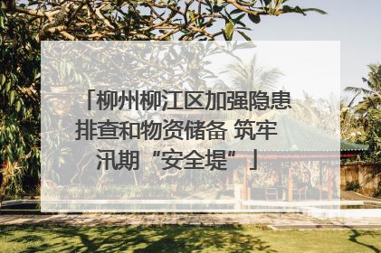 柳州柳江区加强隐患排查和物资储备 筑牢汛期“安全堤”