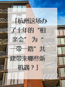 杭州这场办了十年的“相亲会” 为“一带一路”共建带来哪些新机遇？