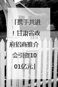 携手共进！甘肃省政府招商推介会引资1001亿元