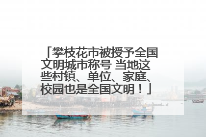 攀枝花市被授予全国文明城市称号 当地这些村镇、单位、家庭、校园也是全国文明！