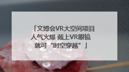 文博会VR大空间项目人气火爆 戴上VR眼镜就可“时空穿越”
